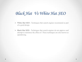 Black Hat Vs White Hat SEO
 White Hat SEO - Techniques that search engines recommend as part
of a good design.
 Black Hat SEO - Techniques that search engines do not approve and
attempt to minimize the effect of. These techniques are also known as
spamdexing.
 