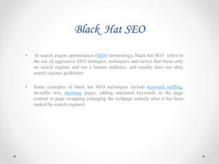 Black Hat SEO
• In search engine optimization (SEO) terminology, black hat SEO refers to
the use of aggressive SEO strategies, techniques and tactics that focus only
on search engines and not a human audience, and usually does not obey
search engines guidelines
• Some examples of black hat SEO techniques include keyword stuffing,
invisible text, doorway pages, adding unrelated keywords to the page
content or page swapping (changing the webpage entirely after it has been
ranked by search engines).
 