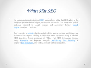 White Hat SEO
• In search engine optimization (SEO) terminology, white hat SEO refers to the
usage of optimization strategies, techniques and tactics that focus on a human
audience opposed to search engines and completely follows search
engine rules and policies.
• For example, a website that is optimized for search engines, yet focuses on
relevancy and organic ranking is considered to be optimized using White Hat
SEO practices. Some examples of White Hat SEO techniques include
using keywords and keyword analysis, backlinking, link building to
improve link popularity, and writing content for human readers.
 