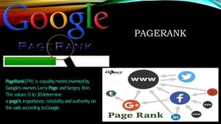 PAGERANK
PageRank(PR) is aqualitymetricinventedby
Google's owners LarryPage andSergey Brin.
The values 0 to 10determine
a page's importance, reliabilityandauthority on
the webaccording toGoogle.
 