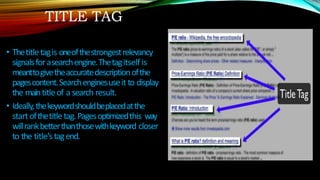 TITLE TAG
• Thetitletagis oneofthestrongestrelevancy
signalsforasearchengine.Thetagitself is
meanttogivetheaccuratedescriptionofthe
pagescontent.Searchenginesuseit to display
the maintitleof a search result.
• Ideally,thekeywordshouldbeplacedatthe
startofthetitletag.Pagesoptimizedthis way
willrankbetterthanthosewithkeyword closer
to the title’stagend.
 