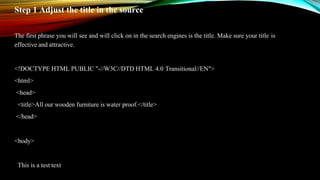 Step 1 Adjust the title in the source
The first phrase you will see and will click on in the search engines is the title. Make sure your title is
effective and attractive.
<!DOCTYPE HTML PUBLIC "-//W3C//DTD HTML 4.0 Transitional//EN">
<html>
<head>
<title>All our wooden furniture is water proof.</title>
</head>
<body>
This is a test text
 