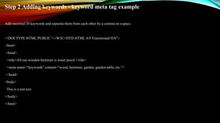 Step 2 Adding keywords - keyword meta tag example
Add maximal 20 keywords and separate them from each other by a comma en aspace.
<!DOCTYPE HTML PUBLIC "-//W3C//DTD HTML 4.0 Transitional//EN">
<html>
<head>
<title>All our wooden furniture is water proof.</title>
<meta name="keywords" content="wood, furniture, garden, garden-table, etc.">
</head>
<body>
This is a test text
</body>
</html>
 