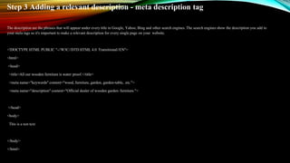 Step 3 Adding a relevant description - meta description tag
The description are the phrases that will appear under every title in Google, Yahoo, Bing and other search engines. The search engines show the description you add to
your meta tags so it's important to make a relevant description for every single page on your website.
<!DOCTYPE HTML PUBLIC "-//W3C//DTD HTML 4.0 Transitional//EN">
<html>
<head>
<title>All our wooden furniture is water proof.</title>
<meta name="keywords" content="wood, furniture, garden, garden-table, etc.">
<meta name="description" content="Official dealer of wooden garden furniture.">
</head>
<body>
This is a test text
</body>
</html>
 