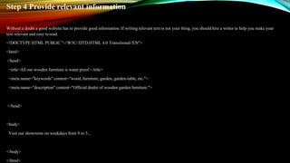 Step 4 Provide relevant information
Without a doubt a good website has to provide good information. If writing relevant text is not your thing, you should hire a writer to help you make your
text relevant and easy toread.
<!DOCTYPE HTML PUBLIC "-//W3C//DTD HTML 4.0 Transitional//EN">
<html>
<head>
<title>All our wooden furniture is water proof.</title>
<meta name="keywords" content="wood, furniture, garden, garden-table, etc.">
<meta name="description" content="Official dealer of wooden gardenfurniture.">
</head>
<body>
Visit our showroom on weekdays from 9 to 5...
</body>
</html>
 