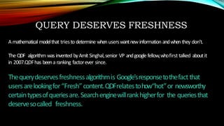 QUERY DESERVES FRESHNESS
A mathematical modelthat triesto determine when userswantnew information andwhen they don’t.
The QDF algorithm was invented byAmit Singhal,senior VP andgoogle fellow,whofirst talked aboutit
in 2007.QDFhas beena ranking factorever since.
Thequerydeservesfreshnessalgorithmis Google'sresponsetothefactthat
usersarelookingfor“Fresh”content.QDFrelatestohow“hot”or newsworthy
certaintypesofqueriesare.Searchenginewillrankhigherfor the queriesthat
deservesocalled freshness.
 