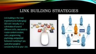 LINK BUILDING STRATEGIES
Linkbuildingis themost
important(andchallenging)
SEOskill. Actually,it’s a
culminationofseveral
differentskills; oneneedsto
mastercontentcreation,
sales,programming,
psychology,andgoodold
fashionedmarketingif you
wantotherpeopleto
consistentlylinkto your site.
 