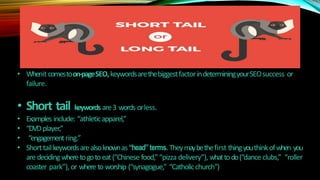 • Whenit comestoon-pageSEO,keywordsarethebiggestfactorindeterminingyourSEOsuccess or
failure.
• Short tail keywords are3 words orless.
• Examples include: “athleticapparel,”
• “DVDplayer,”
• “engagementring.”
• Shorttailkeywordsarealsoknownas“head”terms. Theymaybethefirst thingyouthinkofwhen you
are decidingwheretogotoeat(“Chinese food,” “pizza delivery”), whattodo(“dance clubs,” “roller
coaster park”), or whereto worship (“synagogue,” “Catholicchurch”)
 