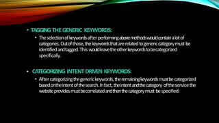 • TAGGINGTHEGENERIC KEYWORDS:
• Theselectionofkeywordsafterperformingabovemethodswouldcontainalotof
categories.Outofthose,thekeywordsthatarerelatedtogenericcategorymust be
identifiedandtagged.Thiswouldleavetheotherkeywordstobecategorized
specifically.
• CATEGORIZING INTENTDRIVEN KEYWORDS:
• Aftercategorizingthegenerickeywords,theremainingkeywordsmustbecategorized
basedontheintentofthesearch.Infact,theintentandthecategory oftheservicethe
websiteprovidesmustbecorrelatedandthenthecategorymust bespecified.
 