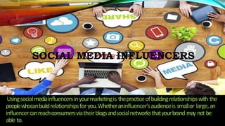 SOCIAL MEDIA INFLUENCERS
Usingsocialmediainfluencersinyourmarketingis thepracticeofbuildingrelationshipswith the
peoplewhocanbuildrelationshipsforyou.Whetheraninfluencer'saudienceis smallor large,an
influencercanreachconsumersviatheirblogsandsocialnetworksthatyourbrand may not be
able to.
 
