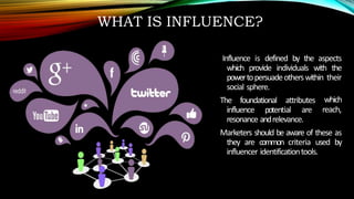 WHAT IS INFLUENCE?
Influence is defined by the aspects
which provide individuals with the
powertopersuadeotherswithin their
social sphere.
The foundational attributes
influence potential are
which
reach,
resonance andrelevance.
Marketers should be aware of these as
they are common criteria used by
influencer identificationtools.
 