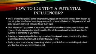 HOW TO IDENTIFY A POTENTIAL
INFLUENCER?
• This is anessential processbeforeyouproactivelyengageanyinfluencers:identify them!Youcan do
this using data from Twitter bysetting upa report for a keyword/collection of keywords which will
showyouusersdegree of relevance to any giventopic.
• Afterrelevanceit’s goodtolookatresonance,whichwilltellyouwhethertheircontentis shared and
howmuch.It alsoallowsyoutoanalyzethequalityoftheirfollowernetworktoestablish whether the
audience is appropriate to your brand.
• Selectingaudiencequalitywillinfluenceyourreachandthisdependsonyourbrandaims.If youhave
a niche topic then influencerswith a smaller following is fine.
• Finally,analyze brand advocacy byexamining whether possible influencersare talkingonly about
your brand or aboutyour competitors aswell
 