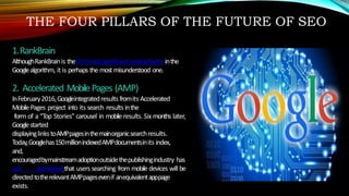 THE FOUR PILLARS OF THE FUTURE OF SEO
1.RankBrain
AlthoughRankBrainis thethirdmostsignificantrankingfactorinthe
Googlealgorithm, it is perhaps the most misunderstood one.
2. Accelerated Mobile Pages (AMP)
InFebruary2016,Googleintegratedresults fromits Accelerated
MobilePages project into its search results inthe
form of a “Top Stories” carousel in mobileresults. Six months later,
Googlestarted
displayinglinkstoAMPpagesinthemainorganicsearchresults.
Today,Googlehas150millionindexedAMPdocumentsinits index,
and,
encouragedbymainstreamadoptionoutsidethepublishingindustry has
just announcedthat users searching from mobile devices will be
directedtotherelevantAMPpagesevenif anequivalentapppage
exists.
 
