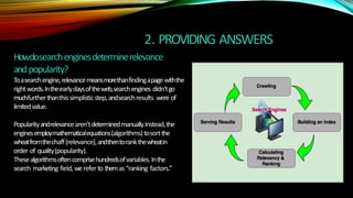 2. PROVIDING ANSWERS
Howdosearchenginesdeterminerelevance
andpopularity?
Toasearchengine,relevancemeansmorethanfindingapagewiththe
rightwords.Intheearlydaysoftheweb,searchengines didn’tgo
muchfurtherthanthissimplisticstep,andsearchresults were of
limitedvalue.
Popularityandrelevancearen’tdeterminedmanually.Instead,the
enginesemploymathematicalequations(algorithms)tosortthe
wheatfromthechaff(relevance),andthentorankthewheatin
order of quality(popularity).
Thesealgorithmsoftencomprisehundredsofvariables.Inthe
search marketing field, werefer to themas“ranking factors.”
 