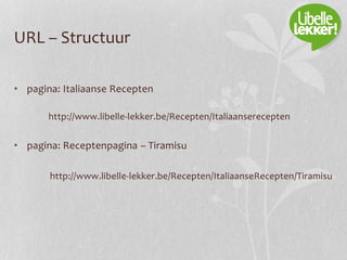 URL – Structuur
• pagina: Italiaanse Recepten
http://www.libelle-lekker.be/Recepten/Italiaanserecepten
• pagina: Receptenpagina – Tiramisu
http://www.libelle-lekker.be/Recepten/ItaliaanseRecepten/Tiramisu
 