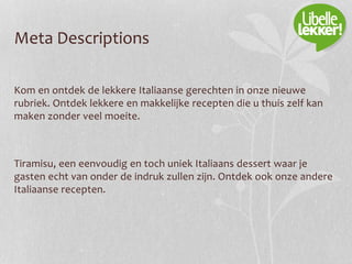 Meta Descriptions
Kom en ontdek de lekkere Italiaanse gerechten in onze nieuwe
rubriek. Ontdek lekkere en makkelijke recepten die u thuis zelf kan
maken zonder veel moeite.
Tiramisu, een eenvoudig en toch uniek Italiaans dessert waar je
gasten echt van onder de indruk zullen zijn. Ontdek ook onze andere
Italiaanse recepten.
 