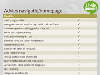 Advies navigatie/homepage
Checklist:
unieke paginatitels 
weergave content van titel tags in de zoekresultaten 
nauwkeurige omschrijving pagina – inhoud 
korte, beschrijvende titels 
makkelijk te begrijpen URL 
planning navigatie vanuit hoofdpagina 
logische hiërarchie 
gebruik van tekst bij navigatie 
goed leesbare tekst 
inhoud sorteren per onderwerp 
aparte bestandsnaam per afbeelding 
verwijzing E - shop en Libelle magazine 
like – building 
integratie social media 
 