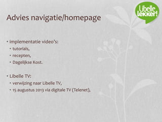 Advies navigatie/homepage
• implementatie video’s:
• tutorials,
• recepten,
• Dagelijkse Kost.
• Libelle TV:
• verwijzing naar Libelle TV,
• 15 augustus 2013 via digitale TV (Telenet),
 