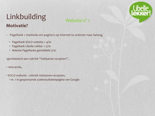 Linkbuilding
Motivatie?
• PageRank = methode om pagina’s op internet te ordenen naar belang,
• PageRank SOLO website = 4/10
• PageRank Libelle Lekker = 5/10
• Meeste PageRanks gemiddeld 2/10
•gerelateerd aan rubriek “Italiaanse recepten”,
• relevantie,
• SOLO website - rubriek Italiaanse recepten,
• nr. 1 in gesponsorde zoekresultatenpagina van Google
Website n° 1
 