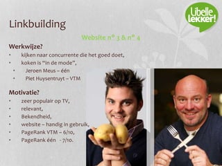 Linkbuilding
Website n° 3 & n° 4
Werkwijze?
• kijken naar concurrente die het goed doet,
• koken is “in de mode”,
• Jeroen Meus – één
• Piet Huysentruyt – VTM
Motivatie?
• zeer populair op TV,
• relevant,
• Bekendheid,
• website – handig in gebruik,
• PageRank VTM – 6/10,
• PageRank één - 7/10.
 