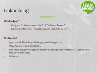 Linkbuilding
Website n° 5
Werkwijze?
• Google – “Italiaanse recepten” of “Italiaans koken”,
• blog van Antoinette – “Italiaans koken met Antoinette”,
Motivatie?
• type van Linkbuilding – Geëngageerde blogger(s),
• PageRank niet zo hoog (2/10),
• hoe meer blogs verwijzen naar rubriek Italiaanse recepten van Libelle Lekker
hoe beter de score,
• Relevant.
 