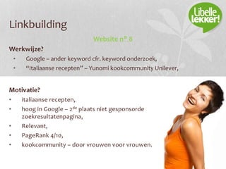 Linkbuilding
Website n° 8
Werkwijze?
• Google – ander keyword cfr. keyword onderzoek,
• “Italiaanse recepten” – Yunomi kookcommunity Unilever,
Motivatie?
• italiaanse recepten,
• hoog in Google – 2de plaats niet gesponsorde
zoekresultatenpagina,
• Relevant,
• PageRank 4/10,
• kookcommunity – door vrouwen voor vrouwen.
 