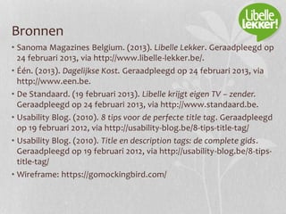 Bronnen
• Sanoma Magazines Belgium. (2013). Libelle Lekker. Geraadpleegd op
24 februari 2013, via http://www.libelle-lekker.be/.
• Één. (2013). Dagelijkse Kost. Geraadpleegd op 24 februari 2013, via
http://www.een.be.
• De Standaard. (19 februari 2013). Libelle krijgt eigen TV – zender.
Geraadpleegd op 24 februari 2013, via http://www.standaard.be.
• Usability Blog. (2010). 8 tips voor de perfecte title tag. Geraadpleegd
op 19 februari 2012, via http://usability-blog.be/8-tips-title-tag/
• Usability Blog. (2010). Title en description tags: de complete gids.
Geraadpleegd op 19 februari 2012, via http://usability-blog.be/8-tips-
title-tag/
• Wireframe: https://gomockingbird.com/
 