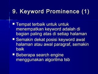 9. Keyword Prominence (1)9. Keyword Prominence (1)
 Tempat terbaik untuk untukTempat terbaik untuk untuk
menempatkan keyword adalah dimenempatkan keyword adalah di
bagian paling atas di setiap halamanbagian paling atas di setiap halaman
 Semakin dekat posisi keyword awalSemakin dekat posisi keyword awal
halaman atau awal paragraf, semakinhalaman atau awal paragraf, semakin
baikbaik
 Beberapa search engineBeberapa search engine
menggunakan algoritma tsbmenggunakan algoritma tsb
 