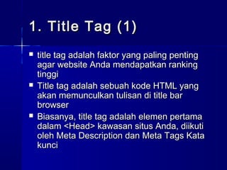 1. Title Tag (1)1. Title Tag (1)
 title tag adalah faktor yang paling pentingtitle tag adalah faktor yang paling penting
agar website Anda mendapatkan rankingagar website Anda mendapatkan ranking
tinggitinggi
 Title tag adalah sebuah kode HTML yangTitle tag adalah sebuah kode HTML yang
akan memunculkan tulisan di title barakan memunculkan tulisan di title bar
browserbrowser
 Biasanya, title tag aBiasanya, title tag adalah elemen pertamadalah elemen pertama
dalam <Head> kawasan situs Anda, diikutidalam <Head> kawasan situs Anda, diikuti
oleh Meta Description dan Meta Tags Kataoleh Meta Description dan Meta Tags Kata
kuncikunci
 