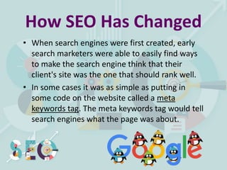 How SEO Has Changed
• When search engines were first created, early
search marketers were able to easily find ways
to make the search engine think that their
client's site was the one that should rank well.
• In some cases it was as simple as putting in
some code on the website called a meta
keywords tag. The meta keywords tag would tell
search engines what the page was about.
 