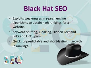 Black Hat SEO
• Exploits weaknesses in search engine
algorithms to obtain high rankings for a
website.
• Keyword Stuffing, Cloaking, Hidden Text and
links and Link Spam.
• Quick, unpredictable and short-lasting growth
in rankings.
 
