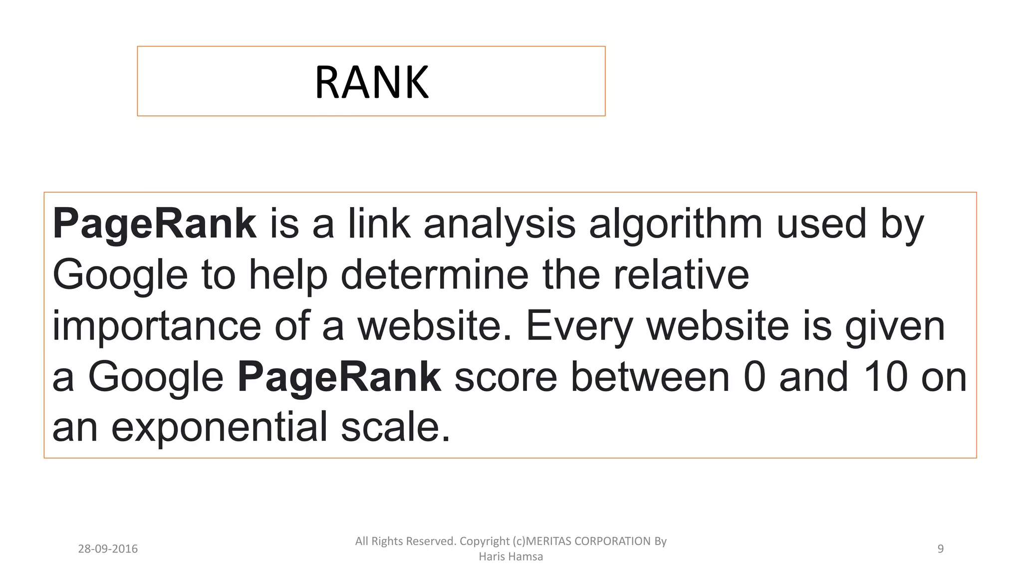 RANK
PageRank is a link analysis algorithm used by
Google to help determine the relative
importance of a website. Every website is given
a Google PageRank score between 0 and 10 on
an exponential scale.
28-09-2016
All Rights Reserved. Copyright (c)MERITAS CORPORATION By
Haris Hamsa
9
 