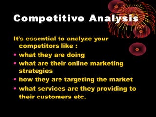 Competitive Analysis
It’s essential to analyze your
competitors like :
• what they are doing
• what are their online marketing
strategies
• how they are targeting the market
• what services are they providing to
their customers etc.
 