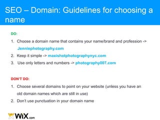 1. Choose a domain name that contains your name/brand and profession ->
Jenniephotography.com
2. Keep it simple -> maxishotphotographynyc.com
3. Use only letters and numbers -> photography007.com
DO:
1. Choose several domains to point on your website (unless you have an
old domain names which are still in use)
2. Don‟t use punctuation in your domain name
DON’T DO:
SEO – Domain: Guidelines for choosing a
name
 
