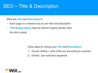 What are Title and Description?
- Each page on a website has its own title and description
- Title & Description help the Search Engine identify what
the site is about
Easy steps for writing your Title and Description:
1. Human writing – write it like you are writing to a person
2. Embed your website‟s keywords
SEO – Title & Description
 