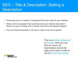 This is my private
restaurant. Here you can
find all the data you‟ll need
in order to eat our famous
dishes
This is an Italian restaurant
in Sydney. Here you can
find our menu, do
reservations and all the
data you‟ll need in order to
eat our hand made pasta
SEO – Title & Description: Setting a
Description
 Previously you‟ve created a 10-keyword list to be used for your website
 Write a short paragraph that would become your website description
Write it as you‟re writing it for a human and not for the Search Engine!
 Try and include keywords in the text in order to be more specific
 