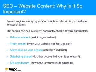 SEO – Website Content: Why Is It So
Important?
Search engines are trying to determine how relevant is your website
for search terms
The search engines‟ algorithm constantly checks several parameters:
 Relevant content (text, images, videos)
 Fresh content (when your website was last updated)
 Active links on your website (internal & external)
 Data being shared (do other people find your data relevant)
 Site architecture (how good is your website structure)
 