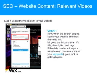 Step # 3: add the video‟s link to your website
GREAT!
Now, when the search engine
scans your website and finds
the video link,
it‟ll go to the link and scan it‟s
title, description and tags.
If the data is relevant to your
website (and contains some of
your keywords), your rank is
getting higher.
SEO – Website Content: Relevant Videos
 