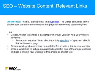 Anchor text: Visible, clickable text in a hyperlink. The words contained in the
anchor text can determine the rank that page will receive by search engines
Tips:
 Create Anchor text inside a paragraph wherever you can help your visitors
advance:
‒ Restaurant website: “learn about our daily specials” – “specials” should
link to the menu page
 Once a week post a comment on a related forum with a link to your website
 Once a week find an article on a related subject in one of the major websites
and add a link on your website to this article as anchor text
SEO – Website Content: Relevant Links
 