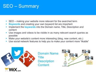  SEO – making your website more relevant for the searched term
 Keywords and creating your own keyword list are important
 Implement the keywords into the Domain name, Title, Description and
content
 Use images and videos to be visible in as many relevant search queries as
possible
 Make your website‟s content more interesting (blog, new content, etc.)
 Use social network features to help you to make your content more “likable”
SEO – Summary
 
