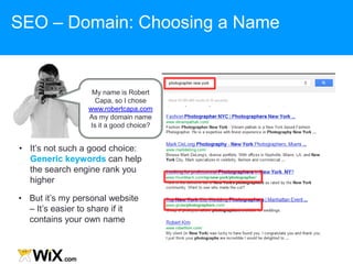 • But it‟s my personal website
– It‟s easier to share if it
contains your own name
• It‟s not such a good choice:
Generic keywords can help
the search engine rank you
higher
SEO – Domain: Choosing a Name
My name is Robert
Capa, so I chose
www.robertcapa.com
As my domain name
Is it a good choice?
 