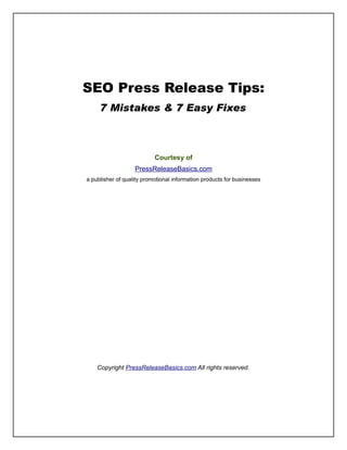 SEO Press Release Tips:
     7 Mistakes & 7 Easy Fixes



                           Courtesy of
                   PressReleaseBasics.com
a publisher of quality promotional information products for businesses




    Copyright PressReleaseBasics.com All rights reserved.
 