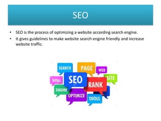 SEO
• SEO is the process of optimizing a website according search engine.
• It gives guidelines to make website search engine friendly and increase
website traffic.
 