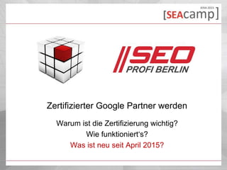 Zertifizierter Google Partner werden
Warum ist die Zertifizierung wichtig?
Wie funktioniert‘s?
Was ist neu seit April 2015?
 