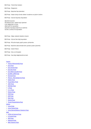 SEO Proje - Temel Seo hataları

SEO Proje - Plagiarism

SEO Proje - Blackhat Seo teknikleri

SEO Proje - Hatalı türkçe örnek siteleri inceleme ve çözüm üretimi

SEO Proje - Güncel Ziyaretçi Kaynakları

-Backlink kavramı
-Örneklerle dizin, toplist kayıt işlemleri
-Link değişimleri ve seo
-Alternatif hit kaynakları
-Ziyaretçi kaynağı araştırma ve edinme
-Ücretli, ücretsiz hit kaynakları




SEO Proje - Diğer sitelerle ilişkilerin önemi

SEO Proje - Güncel Seo bilgi kaynakları

SEO Proje - PR arttırmada çeşitli yaratıcı yöntemler.

SEO Proje - Backlink elde etmede fark yaratan pratik çözümler.

SEO Proje - Genel Tekrar

SEO Proje - Soru ve Cevaplar

SEO Proje - Seo bilgi değerlendirme testi.

 

    Yazılım
    • Yazılım Mühendisliği Proje
    • Java Proje
    • Java Temel Proje
    • Java İleri Proje
    • Java Web & JavaEE Proje
    • JavaME / J2ME Proje
    • Android Proje
    • iPhone - iPad Geliştirme Proje
    • Delphi Proje
    • Visual Basic Proje
    • .NET Proje
    • ASP.Net Proje
    • C Proje
    • C++ Proje
    • Python Proje
    • PHP Proje
    • ASP Proje
    • SQL Proje
    • Oracle Proje
    • Temel Programlama Proje
    Sistem
    • Linux Proje
    • Linux Temel Proje
    • Linux Server(Sistem) Yönetimi Proje
    Web
    • HTML Ve İnternet Proje
    • E-Ticaret Proje
    • SEO Proje
    • Adwords Proje
    • Web Tasarım Proje
 