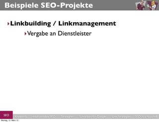 Beispiele SEO-Projekte

      ‣Linkbuilding / Linkmanagement
           ‣Vergabe an Dienstleister




  SEO          Keywords   redaktionelles SEO   Strategien   Schreiben für Google   Link-Strategien   SEO in a Nutshell
Montag, 12. März 12
 