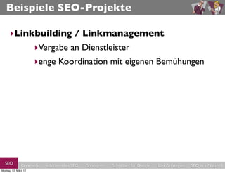 Beispiele SEO-Projekte

      ‣Linkbuilding / Linkmanagement
           ‣Vergabe an Dienstleister
                      ‣enge Koordination mit eigenen Bemühungen




  SEO          Keywords   redaktionelles SEO   Strategien   Schreiben für Google   Link-Strategien   SEO in a Nutshell
Montag, 12. März 12
 