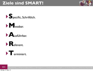 Ziele sind SMART!


        ‣Speciﬁc, Schriftlich.
        ‣Messbar.
        ‣Ausführbar.
        ‣Relevant.
        ‣Terminiert.
  SEO          Keywords   redaktionelles SEO   Strategien   Schreiben für Google   Link-Strategien   SEO in a Nutshell
Montag, 12. März 12
 