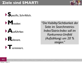 Ziele sind SMART!


        ‣Speciﬁc, Schriftlich.
        ‣Messbar.                                           “Die Visibility/Sichtbarkeit der
                                                              Seite im Searchmetrics-
        ‣Ausführbar.                                         Index/Sistrix-Index soll im
                                                                 Konkurrenz-Umfeld
        ‣Relevant.                                            (Aufzählung) um 20 %
                                                                        steigen.”
        ‣Terminiert.
  SEO          Keywords   redaktionelles SEO   Strategien   Schreiben für Google   Link-Strategien   SEO in a Nutshell
Montag, 12. März 12
 