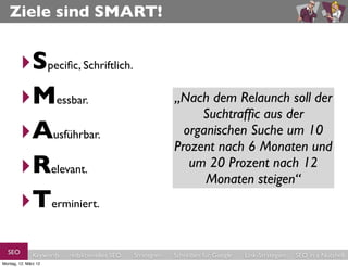 Ziele sind SMART!


        ‣Speciﬁc, Schriftlich.
        ‣Messbar.                                           „Nach dem Relaunch soll der
                                                            “Die Visibility/Sichtbarkeit
                                                               Seite im Searchmetrics-
                                                                 Suchtrafﬁc aus der
        ‣Ausführbar.                                          organischen Suche um im
                                                              Index/Sistrix-Index soll 10
                                                                 Konkurrenz-Umfeld
                                                            Prozent nach 6 Monaten und
        ‣Relevant.                                             (Aufzählung) um 20 %
                                                               um 20 Prozent nach 12
                                                                        steigen.”
                                                                  Monaten steigen“
        ‣Terminiert.
  SEO          Keywords   redaktionelles SEO   Strategien   Schreiben für Google   Link-Strategien   SEO in a Nutshell
Montag, 12. März 12
 
